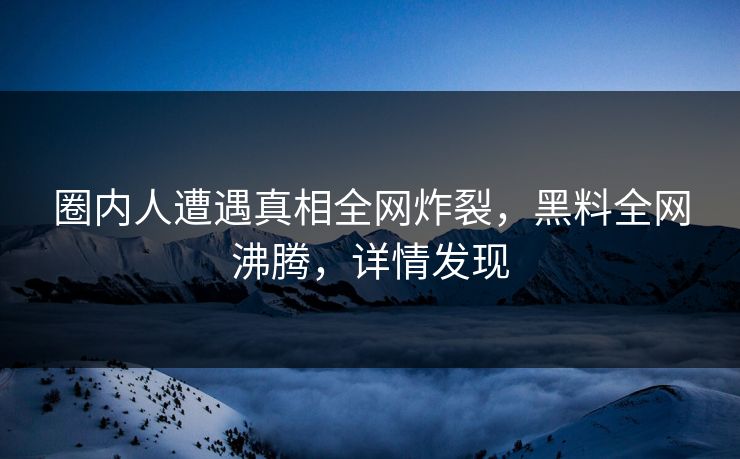 圈内人遭遇真相全网炸裂，黑料全网沸腾，详情发现