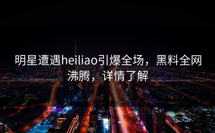 明星遭遇heiliao引爆全场，黑料全网沸腾，详情了解