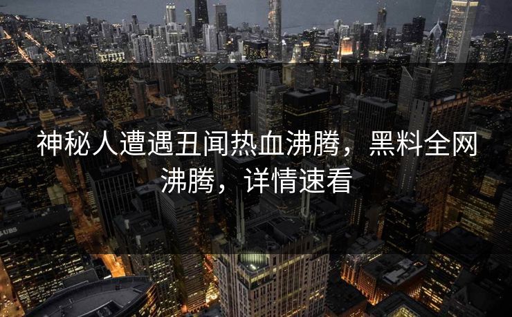神秘人遭遇丑闻热血沸腾，黑料全网沸腾，详情速看