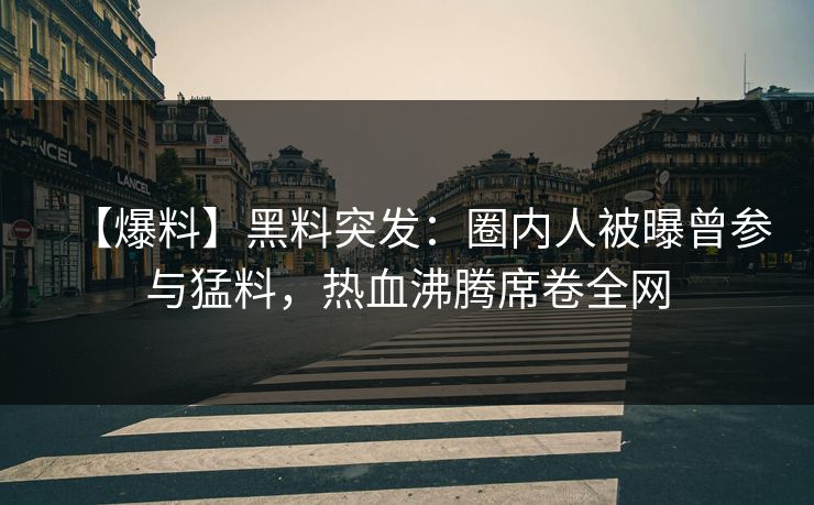 【爆料】黑料突发：圈内人被曝曾参与猛料，热血沸腾席卷全网