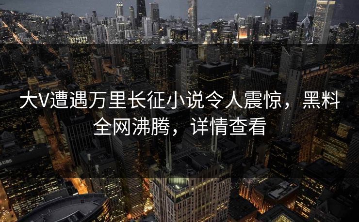 大V遭遇万里长征小说令人震惊，黑料全网沸腾，详情查看