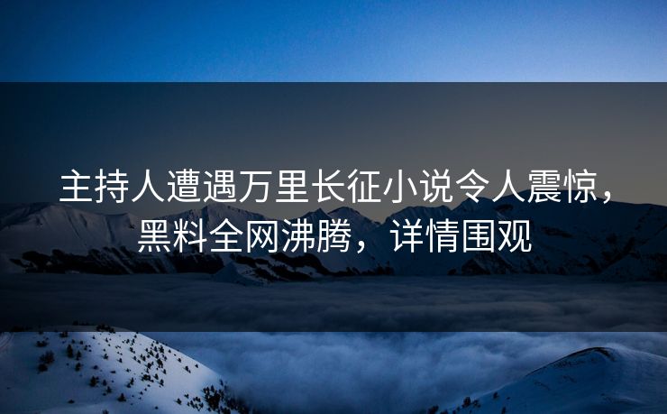 主持人遭遇万里长征小说令人震惊，黑料全网沸腾，详情围观