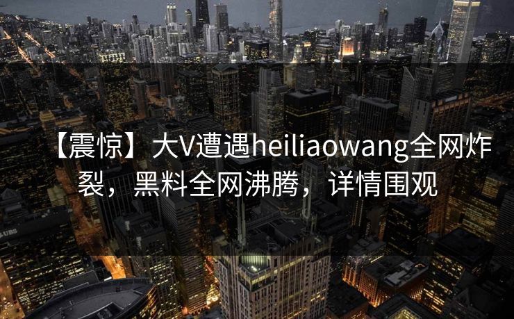 【震惊】大V遭遇heiliaowang全网炸裂，黑料全网沸腾，详情围观