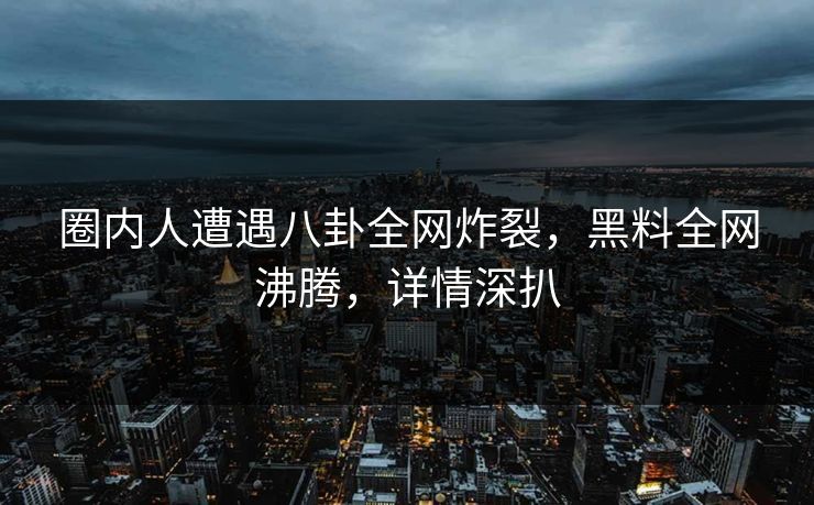 圈内人遭遇八卦全网炸裂，黑料全网沸腾，详情深扒