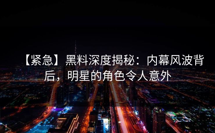 【紧急】黑料深度揭秘：内幕风波背后，明星的角色令人意外  第1张