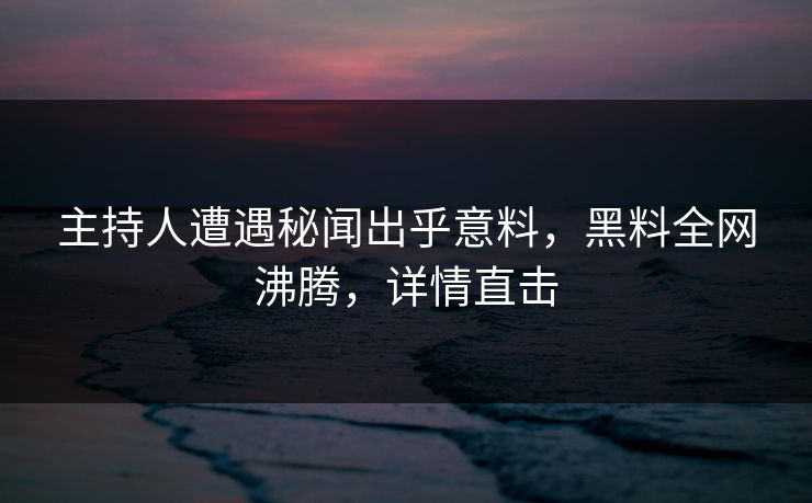 主持人遭遇秘闻出乎意料，黑料全网沸腾，详情直击