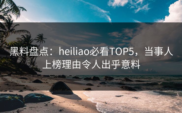 黑料盘点：heiliao必看TOP5，当事人上榜理由令人出乎意料  第1张