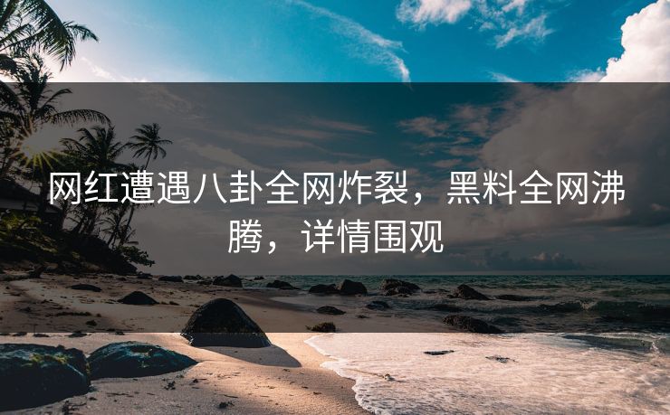 网红遭遇八卦全网炸裂，黑料全网沸腾，详情围观