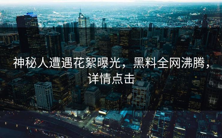 神秘人遭遇花絮曝光，黑料全网沸腾，详情点击