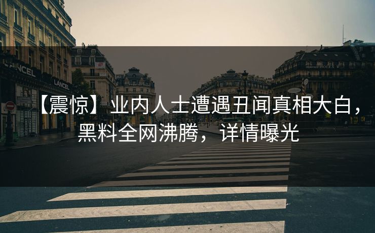 【震惊】业内人士遭遇丑闻真相大白，黑料全网沸腾，详情曝光