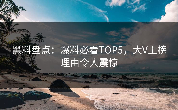 黑料盘点：爆料必看TOP5，大V上榜理由令人震惊