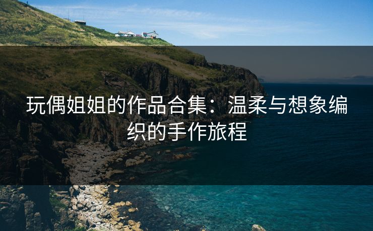玩偶姐姐的作品合集：温柔与想象编织的手作旅程  第1张