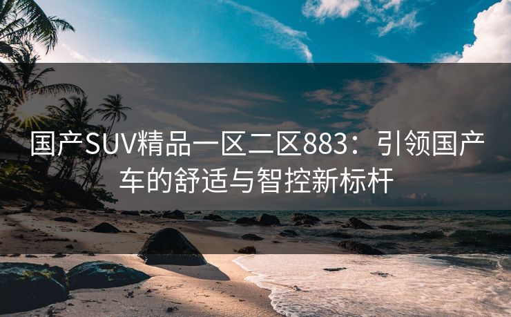 国产SUV精品一区二区883：引领国产车的舒适与智控新标杆