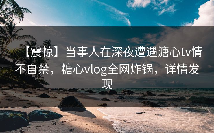 【震惊】当事人在深夜遭遇溏心tv情不自禁，糖心vlog全网炸锅，详情发现