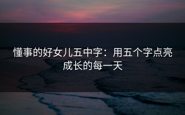懂事的好女儿五中字:用五个字点亮成长的每一天 懂事的好女儿五中字:用五个字点亮成长的每一天