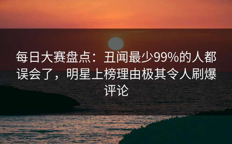 每日大赛盘点：丑闻最少99%的人都误会了，明星上榜理由极其令人刷爆评论  第1张
