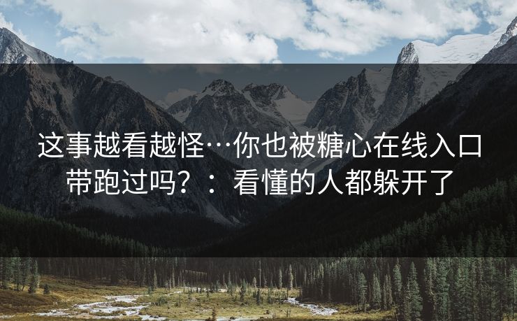 这事越看越怪…你也被糖心在线入口带跑过吗？：看懂的人都躲开了