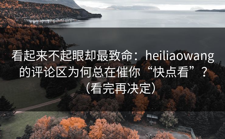 看起来不起眼却最致命：heiliaowang的评论区为何总在催你“快点看”？（看完再决定）