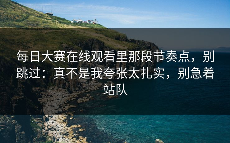 每日大赛在线观看里那段节奏点，别跳过：真不是我夸张太扎实，别急着站队