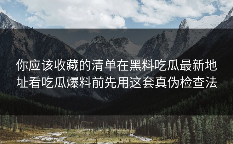 你应该收藏的清单在黑料吃瓜最新地址看吃瓜爆料前先用这套真伪检查法
