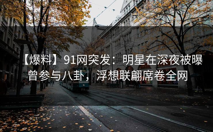 【爆料】91网突发：明星在深夜被曝曾参与八卦，浮想联翩席卷全网