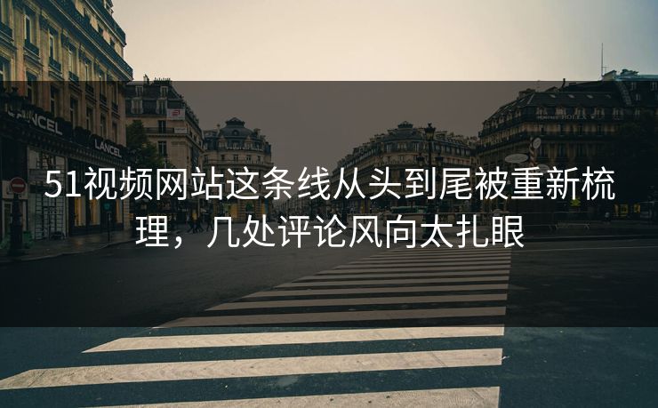 51视频网站这条线从头到尾被重新梳理，几处评论风向太扎眼