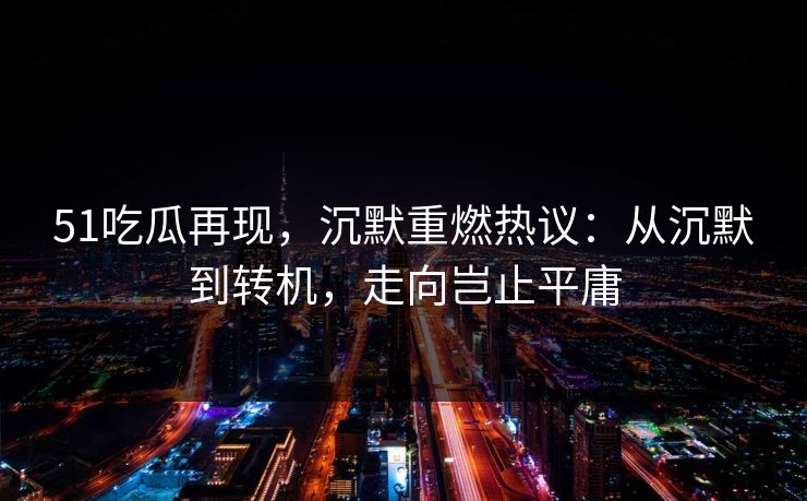 51吃瓜再现，沉默重燃热议：从沉默到转机，走向岂止平庸