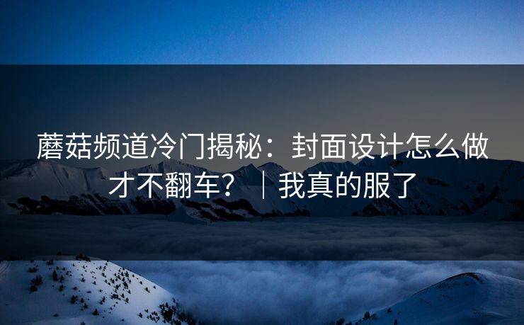 蘑菇频道冷门揭秘：封面设计怎么做才不翻车？｜我真的服了