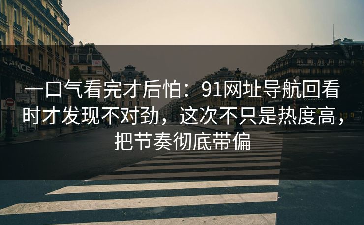一口气看完才后怕：91网址导航回看时才发现不对劲，这次不只是热度高，把节奏彻底带偏  第1张
